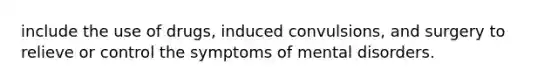 include the use of drugs, induced convulsions, and surgery to relieve or control the symptoms of mental disorders.