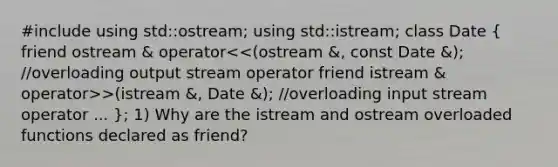 #include using std::ostream; using std::istream; class Date ( friend ostream & operator >(istream &, Date &); //overloading input stream operator ... ); 1) Why are the istream and ostream overloaded functions declared as friend?