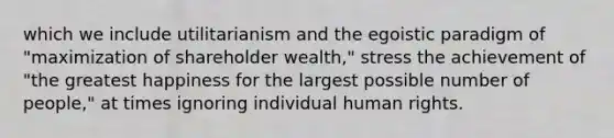 which we include utilitarianism and the egoistic paradigm of "maximization of shareholder wealth," stress the achievement of "the greatest happiness for the largest possible number of people," at times ignoring individual human rights.