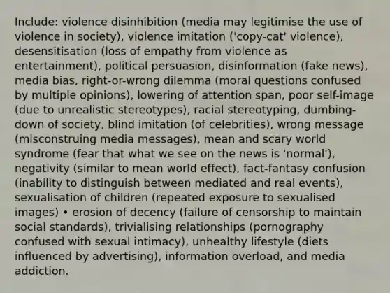 Include: violence disinhibition (media may legitimise the use of violence in society), violence imitation ('copy-cat' violence), desensitisation (loss of empathy from violence as entertainment), political persuasion, disinformation (fake news), media bias, right-or-wrong dilemma (moral questions confused by multiple opinions), lowering of attention span, poor self-image (due to unrealistic stereotypes), racial stereotyping, dumbing-down of society, blind imitation (of celebrities), wrong message (misconstruing media messages), mean and scary world syndrome (fear that what we see on the news is 'normal'), negativity (similar to mean world effect), fact-fantasy confusion (inability to distinguish between mediated and real events), sexualisation of children (repeated exposure to sexualised images) • erosion of decency (failure of censorship to maintain social standards), trivialising relationships (pornography confused with sexual intimacy), unhealthy lifestyle (diets influenced by advertising), information overload, and media addiction.