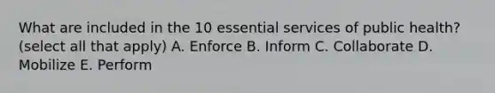 What are included in the 10 essential services of public health? (select all that apply) A. Enforce B. Inform C. Collaborate D. Mobilize E. Perform