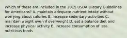 Which of these are included in the 2015 USDA Dietary Guidelines for Americans? A. maintain adequate nutrient intake without worrying about calories B. increase sedentary activities C. maintain weight even if overweight D. eat a balance diet and increase physical activity E. increase consumption of less nutritious foods