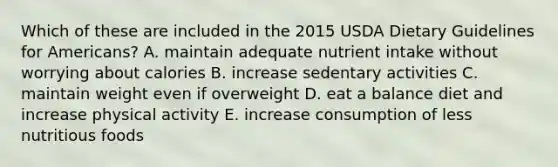 Which of these are included in the 2015 USDA Dietary Guidelines for Americans? A. maintain adequate nutrient intake without worrying about calories B. increase sedentary activities C. maintain weight even if overweight D. eat a balance diet and increase physical activity E. increase consumption of less nutritious foods