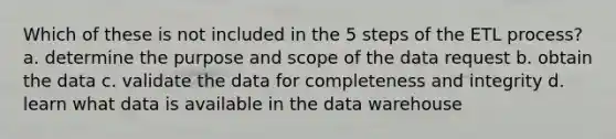 Which of these is not included in the 5 steps of the ETL process? a. determine the purpose and scope of the data request b. obtain the data c. validate the data for completeness and integrity d. learn what data is available in the data warehouse