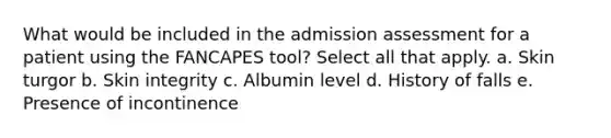 What would be included in the admission assessment for a patient using the FANCAPES tool? Select all that apply. a. Skin turgor b. Skin integrity c. Albumin level d. History of falls e. Presence of incontinence