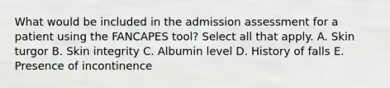 What would be included in the admission assessment for a patient using the FANCAPES tool? Select all that apply. A. Skin turgor B. Skin integrity C. Albumin level D. History of falls E. Presence of incontinence