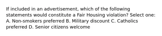 If included in an advertisement, which of the following statements would constitute a Fair Housing violation? Select one: A. Non-smokers preferred B. Military discount C. Catholics preferred D. Senior citizens welcome