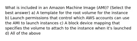 What is included in an Amazon Machine Image (AMI)? (Select the best answer) a) A template for the root volume for the instance b) Launch permissions that control which AWS accounts can use the AMI to launch instances c) A block device mapping that specifies the volume to attach to the instance when it's launched d) All of the above