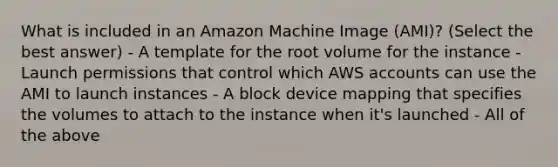 What is included in an Amazon Machine Image (AMI)? (Select the best answer) - A template for the root volume for the instance - Launch permissions that control which AWS accounts can use the AMI to launch instances - A block device mapping that specifies the volumes to attach to the instance when it's launched - All of the above