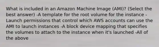 What is included in an Amazon Machine Image (AMI)? (Select the best answer) -A template for the root volume for the instance -Launch permissions that control which AWS accounts can use the AMI to launch instances -A block device mapping that specifies the volumes to attach to the instance when it's launched -All of the above