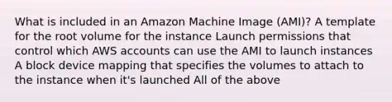 What is included in an Amazon Machine Image (AMI)? A template for the root volume for the instance Launch permissions that control which AWS accounts can use the AMI to launch instances A block device mapping that specifies the volumes to attach to the instance when it's launched All of the above