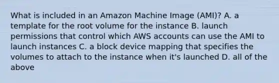 What is included in an Amazon Machine Image (AMI)? A. a template for the root volume for the instance B. launch permissions that control which AWS accounts can use the AMI to launch instances C. a block device mapping that specifies the volumes to attach to the instance when it's launched D. all of the above