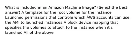 What is included in an Amazon Machine Image? (Select the best answer) A template for the root volume for the instance Launched permissions that controle which AWS accounts can use the AMI to launched instances A block device mapping that specifies the volumes to attach to the instance when it's launched All of the above