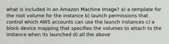 what is included in an Amazon Machine Image? a) a template for the root volume for the instance b) launch permissions that control which AWS accounts can use the launch instances c) a block device mapping that specifies the volumes to attach to the instance when its launched d) all the above