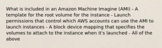 What is included in an Amazon Machine Imagine (AMI) - A template for the root volume for the instance - Launch permissions that control which AWS accounts can use the AMI to launch instances - A block device mapping that specifies the volumes to attach to the instance when it's launched - All of the above