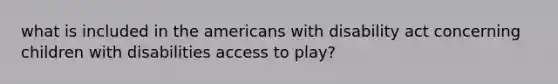 what is included in the americans with disability act concerning children with disabilities access to play?