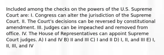 Included among the checks on the powers of the U.S. Supreme Court are: I. Congress can alter the jurisdiction of the Supreme Court. II. The Court's decisions can be reversed by constitutional amendment. III. Judges can be impeached and removed from office. IV. The House of Representatives can appoint Supreme Court judges. A) I and IV B) II and III C) I and II D) I, II, and III E) I, II, III, and IV