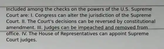 Included among the checks on the powers of the U.S. Supreme Court are: I. Congress can alter the jurisdiction of the Supreme Court. II. The Court's decisions can be reversed by constitutional amendment. III. Judges can be impeached and removed from office. IV. The House of Representatives can appoint Supreme Court judges.