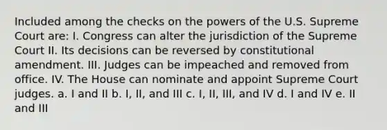 Included among the checks on the powers of the U.S. Supreme Court are: I. Congress can alter the jurisdiction of the Supreme Court II. Its decisions can be reversed by constitutional amendment. III. Judges can be impeached and removed from office. IV. The House can nominate and appoint Supreme Court judges. a. I and II b. I, II, and III c. I, II, III, and IV d. I and IV e. II and III