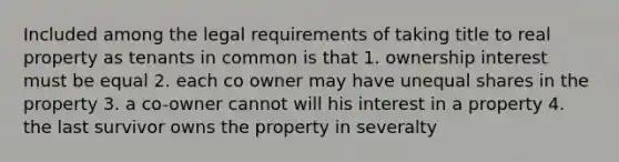 Included among the legal requirements of taking title to real property as tenants in common is that 1. ownership interest must be equal 2. each co owner may have unequal shares in the property 3. a co-owner cannot will his interest in a property 4. the last survivor owns the property in severalty