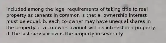 Included among the legal requirements of taking title to real property as tenants in common is that a. ownership interest must be equal. b. each co-owner may have unequal shares in the property. c. a co-owner cannot will his interest in a property. d. the last survivor owns the property in severalty.