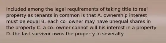 Included among the legal requirements of taking title to real property as tenants in common is that A. ownership interest must be equal B. each co- owner may have unequal shares in the property C. a co- owner cannot will his interest in a property D. the last survivor owns the property in severalty