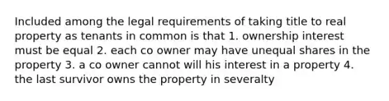 Included among the legal requirements of taking title to real property as tenants in common is that 1. ownership interest must be equal 2. each co owner may have unequal shares in the property 3. a co owner cannot will his interest in a property 4. the last survivor owns the property in severalty