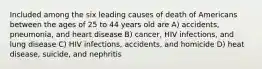 Included among the six leading causes of death of Americans between the ages of 25 to 44 years old are A) accidents, pneumonia, and heart disease B) cancer, HIV infections, and lung disease C) HIV infections, accidents, and homicide D) heat disease, suicide, and nephritis