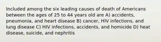 Included among the six leading causes of death of Americans between the ages of 25 to 44 years old are A) accidents, pneumonia, and heart disease B) cancer, HIV infections, and lung disease C) HIV infections, accidents, and homicide D) heat disease, suicide, and nephritis