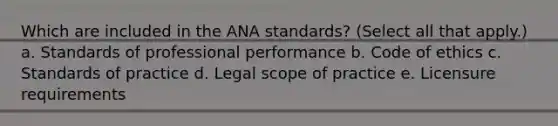 Which are included in the ANA standards? (Select all that apply.) a. Standards of professional performance b. Code of ethics c. Standards of practice d. Legal scope of practice e. Licensure requirements