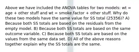 Above we have included the ANOVA tables for two models: wt = age + other stuff and wt = smoke.factor + other stuff. Why do these two models have the same value for SS total (25356)? A) Because both SS totals are based on the residuals from the empty model. B) Because both SS totals are based on the same outcome variable. C) Because both SS totals are based on the values from the same data set. D) All of the above reasons together explain why the SS totals are the same.