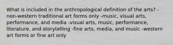 What is included in the anthropological definition of the arts? -non-western traditional art forms only -music, visual arts, performance, and media -visual arts, music, performance, literature, and storytelling -fine arts, media, and music -western art forms or fine art only