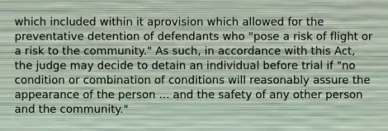 which included within it aprovision which allowed for the preventative detention of defendants who "pose a risk of flight or a risk to the community." As such, in accordance with this Act, the judge may decide to detain an individual before trial if "no condition or combination of conditions will reasonably assure the appearance of the person ... and the safety of any other person and the community."