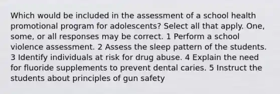 Which would be included in the assessment of a school health promotional program for adolescents? Select all that apply. One, some, or all responses may be correct. 1 Perform a school violence assessment. 2 Assess the sleep pattern of the students. 3 Identify individuals at risk for drug abuse. 4 Explain the need for fluoride supplements to prevent dental caries. 5 Instruct the students about principles of gun safety