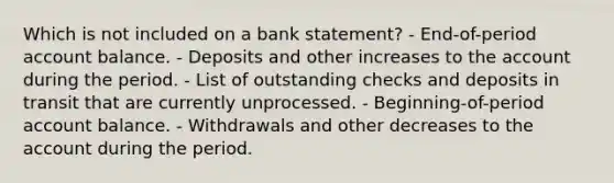 Which is not included on a bank statement? - End-of-period account balance. - Deposits and other increases to the account during the period. - List of outstanding checks and deposits in transit that are currently unprocessed. - Beginning-of-period account balance. - Withdrawals and other decreases to the account during the period.