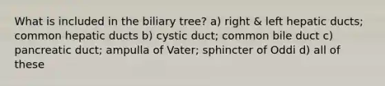 What is included in the biliary tree? a) right & left hepatic ducts; common hepatic ducts b) cystic duct; common bile duct c) pancreatic duct; ampulla of Vater; sphincter of Oddi d) all of these