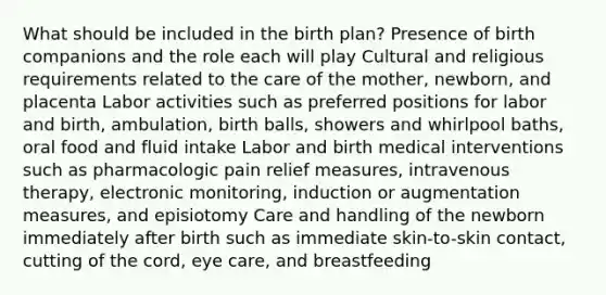 What should be included in the birth plan? Presence of birth companions and the role each will play Cultural and religious requirements related to the care of the mother, newborn, and placenta Labor activities such as preferred positions for labor and birth, ambulation, birth balls, showers and whirlpool baths, oral food and fluid intake Labor and birth medical interventions such as pharmacologic pain relief measures, intravenous therapy, electronic monitoring, induction or augmentation measures, and episiotomy Care and handling of the newborn immediately after birth such as immediate skin-to-skin contact, cutting of the cord, eye care, and breastfeeding