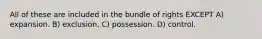 All of these are included in the bundle of rights EXCEPT A) expansion. B) exclusion. C) possession. D) control.