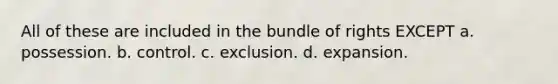 All of these are included in the bundle of rights EXCEPT a. possession. b. control. c. exclusion. d. expansion.