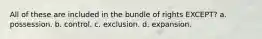 All of these are included in the bundle of rights EXCEPT? a. possession. b. control. c. exclusion. d. expansion.