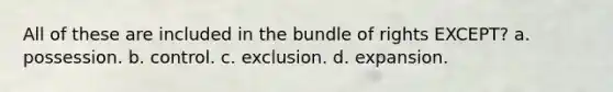 All of these are included in the bundle of rights EXCEPT? a. possession. b. control. c. exclusion. d. expansion.