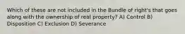 Which of these are not included in the Bundle of right's that goes along with the ownership of real property? A) Control B) Disposition C) Exclusion D) Severance