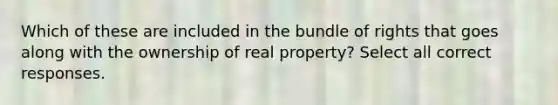 Which of these are included in the bundle of rights that goes along with the ownership of real property? Select all correct responses.