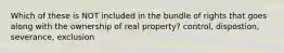 Which of these is NOT included in the bundle of rights that goes along with the ownership of real property? control, dispostion, severance, exclusion