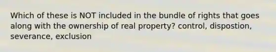 Which of these is NOT included in the bundle of rights that goes along with the ownership of real property? control, dispostion, severance, exclusion