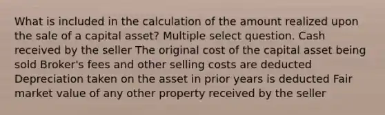 What is included in the calculation of the amount realized upon the sale of a capital asset? Multiple select question. Cash received by the seller The original cost of the capital asset being sold Broker's fees and other selling costs are deducted Depreciation taken on the asset in prior years is deducted Fair market value of any other property received by the seller