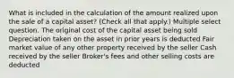 What is included in the calculation of the amount realized upon the sale of a capital asset? (Check all that apply.) Multiple select question. The original cost of the capital asset being sold Depreciation taken on the asset in prior years is deducted Fair market value of any other property received by the seller Cash received by the seller Broker's fees and other selling costs are deducted