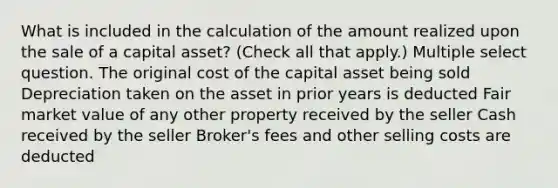 What is included in the calculation of the amount realized upon the sale of a capital asset? (Check all that apply.) Multiple select question. The original cost of the capital asset being sold Depreciation taken on the asset in prior years is deducted Fair market value of any other property received by the seller Cash received by the seller Broker's fees and other selling costs are deducted