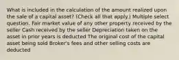 What is included in the calculation of the amount realized upon the sale of a capital asset? (Check all that apply.) Multiple select question. Fair market value of any other property received by the seller Cash received by the seller Depreciation taken on the asset in prior years is deducted The original cost of the capital asset being sold Broker's fees and other selling costs are deducted