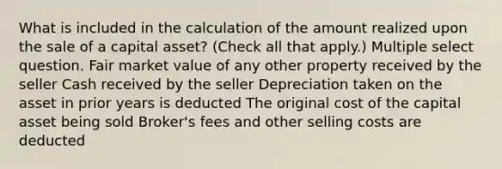 What is included in the calculation of the amount realized upon the sale of a capital asset? (Check all that apply.) Multiple select question. Fair market value of any other property received by the seller Cash received by the seller Depreciation taken on the asset in prior years is deducted The original cost of the capital asset being sold Broker's fees and other selling costs are deducted